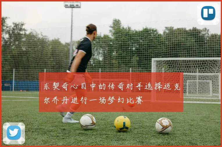 东契奇心目中的传奇对手选择迈克尔乔丹进行一场梦幻比赛